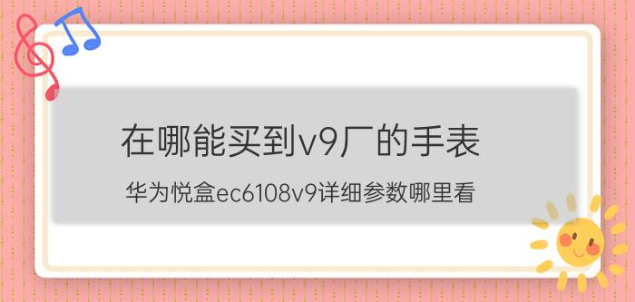 在哪能买到v9厂的手表 华为悦盒ec6108v9详细参数哪里看？